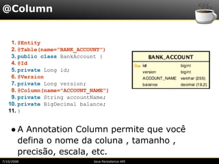 @Column


    1. @Entity
    2. @Table(name="BANK_ACCOUNT")
    3. public class BankAccount {
    4. @Id
    5. private Long id;
    6. @Version
    7. private Long version;
    8. @Column(name="ACCOUNT_NAME")
    9. private String accountName;
   10. private BigDecimal balance;
   11. }


    ● A Annotation Column permite que você
      defina o nome da coluna , tamanho ,
      precisão, escala, etc.
7/10/2008                     Java Persistence API
 