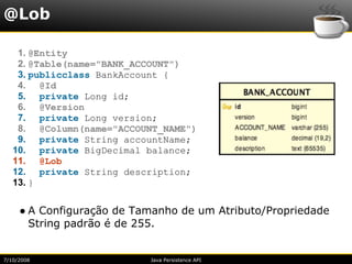 @Lob

    1. @Entity
    2. @Table(name="BANK_ACCOUNT")
    3. publicclass BankAccount {
    4. @Id
    5. private Long id;
    6. @Version
    7. private Long version;
    8. @Column(name="ACCOUNT_NAME")
    9. private String accountName;
   10. private BigDecimal balance;
   11. @Lob
   12. private String description;
   13. }


     ● A Configuração de Tamanho de um Atributo/Propriedade
       String padrão é de 255.


7/10/2008                  Java Persistence API
 