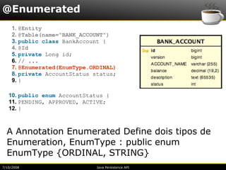 @Enumerated
     1. @Entity
     2. @Table(name="BANK_ACCOUNT")
     3. public class BankAccount {
     4. @Id
     5. private Long id;
     6. // ...
     7. @Enumerated(EnumType.ORDINAL)
     8. private AccountStatus status;
     9. }

   10. public enum AccountStatus {
   11. PENDING, APPROVED, ACTIVE;
   12. }



  A Annotation Enumerated Define dois tipos de
  Enumeration, EnumType : public enum
  EnumType {ORDINAL, STRING}
7/10/2008                      Java Persistence API
 