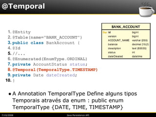 @Temporal


   1. @Entity
   2. @Table(name="BANK_ACCOUNT")
   3. public class BankAccount {
   4. @Id
   5. //...
   6. @Enumerated(EnumType.ORDINAL)
   7. private AccountStatus status;
   8. @Temporal(TemporalType.TIMESTAMP)
   9. private Date dateCreated;
  10. }


     ● A Annotation TemporalType Define alguns tipos
       Temporais através da enum : public enum
       TemporalType {DATE, TIME, TIMESTAMP}
7/10/2008                 Java Persistence API
 