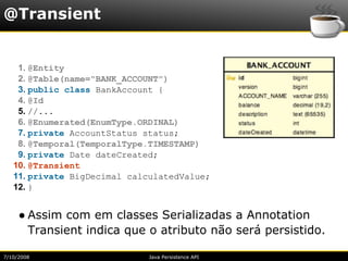 @Transient


    1. @Entity
    2. @Table(name="BANK_ACCOUNT")
    3. public class BankAccount {
    4. @Id
    5. //...
    6. @Enumerated(EnumType.ORDINAL)
    7. private AccountStatus status;
    8. @Temporal(TemporalType.TIMESTAMP)
    9. private Date dateCreated;
   10. @Transient
   11. private BigDecimal calculatedValue;
   12. }


     ● Assim com em classes Serializadas a Annotation
       Transient indica que o atributo não será persistido.

7/10/2008                    Java Persistence API
 