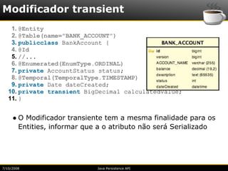 Modificador transient
    1. @Entity
    2. @Table(name="BANK_ACCOUNT")
    3. publicclass BankAccount {
    4. @Id
    5. //...
    6. @Enumerated(EnumType.ORDINAL)
    7. private AccountStatus status;
    8. @Temporal(TemporalType.TIMESTAMP)
    9. private Date dateCreated;
   10. private transient BigDecimal calculatedValue;
   11. }


     ● O Modificador transiente tem a mesma finalidade para os
       Entities, informar que a o atributo não será Serializado




7/10/2008                    Java Persistence API
 