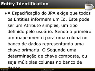 Entity Identification

    ● A Especificação do JPA exige que todos
      os Entities informem um Id. Este pode
      ser um Atributo simples, um tipo
      definido pelo usuário. Sendo o primeiro
      um mapeamento para uma coluna no
      banco de dados representando uma
      chave primaria. O Segundo uma
      determinação de chave composta, ou
      seja múltiplas colunas no banco de
      dados.
7/10/2008            Java Persistence API
 