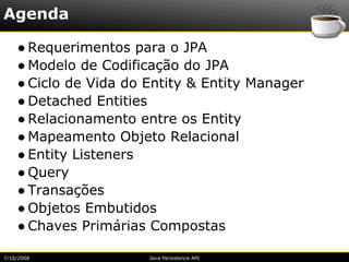 Agenda

    ● Requerimentos para o JPA
    ● Modelo de Codificação do JPA
    ● Ciclo de Vida do Entity & Entity Manager
    ● Detached Entities
    ● Relacionamento entre os Entity
    ● Mapeamento Objeto Relacional
    ● Entity Listeners
    ● Query
    ● Transações
    ● Objetos Embutidos
    ● Chaves Primárias Compostas

7/10/2008              Java Persistence API
 