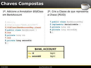 Chaves Compostas
  1º. Adicione a Annotation @IdClass              2º. Crie a Classe de que representa
  em BankAccount                                  a Chave (POJO)


     1.   @Entity                                    1.     public class BankAccountKey
     2.   @Table(name="BANK_ACCOUNT")                2.     implements Serializable {
     3.   @IdClass(BankAccountKey.class)             3.     private Long id;
     4.   public class BankAccount {                 4.     private Long secondId;
     5.   @Id                                        5.     }
     6.   private Long id;
     7.   @Id
     8.   private Long secondId;
     9.   }




7/10/2008                            Java Persistence API
 