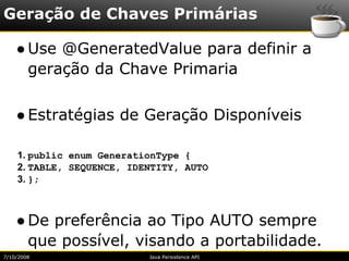 Geração de Chaves Primárias

    ● Use @GeneratedValue para definir a
      geração da Chave Primaria

    ● Estratégias de Geração Disponíveis

    1. public enum GenerationType {
    2. TABLE, SEQUENCE, IDENTITY, AUTO
    3. };



    ● De preferência ao Tipo AUTO sempre
      que possível, visando a portabilidade.
7/10/2008                  Java Persistence API
 