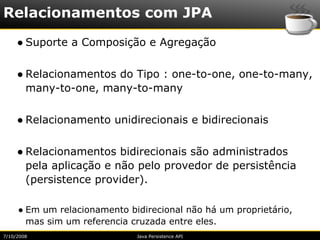 Relacionamentos com JPA
     ● Suporte a Composição e Agregação

     ● Relacionamentos do Tipo : one-to-one, one-to-many,
       many-to-one, many-to-many

     ● Relacionamento unidirecionais e bidirecionais

     ● Relacionamentos bidirecionais são administrados
       pela aplicação e não pelo provedor de persistência
       (persistence provider).

     ● Em um relacionamento bidirecional não há um proprietário,
       mas sim um referencia cruzada entre eles.
7/10/2008                     Java Persistence API
 