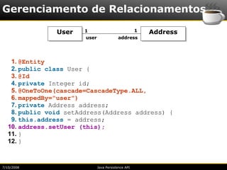 Gerenciamento de Relacionamentos

               User   1                              1   Address
                       user               address




   1. @Entity
   2. public class User {
   3. @Id
   4. private Integer id;
   5. @OneToOne(cascade=CascadeType.ALL,
   6. mappedBy="user")
   7. private Address address;
   8. public void setAddress(Address address) {
   9. this.address = address;
  10. address.setUser (this);
  11. }
  12. }



7/10/2008                     Java Persistence API
 