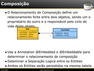Composição
     ● O Relacionamento de Composição define um
       relacionamento forte entre dois objetos, sendo um o
       proprietário do outro e o responsável pelo ciclo de
       vida deste objeto.




     ● Use a Annotation @Embedded e @Embeddable para
       determinar o relacionamento de composição
     ● Deteminar a Separação Logica entre os Entities
     ● Ambos os Entities serão persistidos na mesma tabela
7/10/2008                 Java Persistence API
 