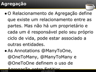 Agregação

    ● O Relacionamento de Agregação define
      que existe um relacionamento entre as
      partes. Mas não há um proprietário e
      cada um é responsável pelo seu próprio
      ciclo de vida, pode estar associado a
      outras entidades.
    ● As Annotations @ManyToOne,
      @OneToMany, @ManyToMany e
      @OneToOne definem o uso de
      Agregação entre Entities.
7/10/2008           Java Persistence API
 