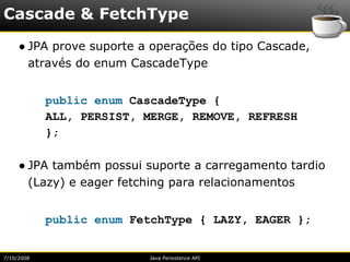 Cascade & FetchType
     ● JPA prove suporte a operações do tipo Cascade,
       através do enum CascadeType


            public enum CascadeType {
            ALL, PERSIST, MERGE, REMOVE, REFRESH
            };

     ● JPA também possui suporte a carregamento tardio
       (Lazy) e eager fetching para relacionamentos


            public enum FetchType { LAZY, EAGER };


7/10/2008                 Java Persistence API
 