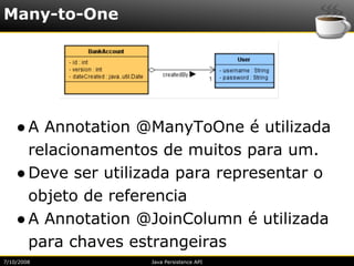 Many-to-One




    ● A Annotation @ManyToOne é utilizada
      relacionamentos de muitos para um.
    ● Deve ser utilizada para representar o
      objeto de referencia
    ● A Annotation @JoinColumn é utilizada
      para chaves estrangeiras
7/10/2008           Java Persistence API
 