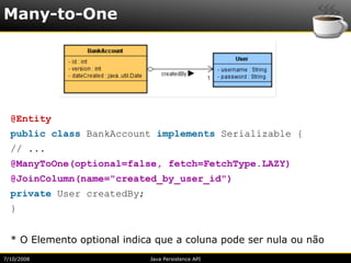 Many-to-One




  @Entity
  public class BankAccount implements Serializable {
  // ...
  @ManyToOne(optional=false, fetch=FetchType.LAZY)
  @JoinColumn(name="created_by_user_id")
  private User createdBy;
  }


  * O Elemento optional indica que a coluna pode ser nula ou não
7/10/2008                    Java Persistence API
 