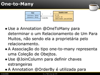 One-to-Many




    ● Use a Annotation @OneToMany para
      determinar o um Relacionamento de Um Para
      Muitos, não sendo ela a proprietária pelo
      relacionamento.
    ● A Associação do tipo one-to-many representa
      uma Coleção de Obejtos.
    ● Use @JoinColumn para definir chaves
      estrangeiras
    ● A Annotation @OrderBy é utilizada para
7/10/2008             Java Persistence API
 