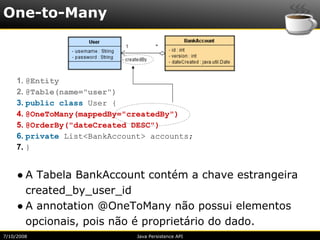 One-to-Many



     1. @Entity
     2. @Table(name="user")
     3. public class User {
     4. @OneToMany(mappedBy="createdBy")
     5. @OrderBy("dateCreated DESC")
     6. private List<BankAccount> accounts;
     7. }


     ● A Tabela BankAccount contém a chave estrangeira
       created_by_user_id
     ● A annotation @OneToMany não possui elementos
       opcionais, pois não é proprietário do dado.
7/10/2008                     Java Persistence API
 