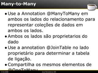 Many-to-Many

    ● Use a Annotation @ManyToMany em
      ambos os lados do relacionamento para
      representar coleções de dados em
      ambos os lados.
    ● Ambos os lados são proprietarios do
      dado
    ● Use a annotation @JoinTable no lado
      proprietário para determinar a tabela
      de ligação.
    ● Compartilha os mesmos elementos de
      @OneToMany
7/10/2008           Java Persistence API
 