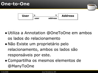One-to-One

            User   1                         1   Address
                   user            address




    ● Utiliza a Annotation @OneToOne em ambos
      os lados do relacionamento
    ● Não Existe um proprietário pelo
      relacionamento, ambos os lados são
      responsáveis por este.
    ● Compartilha os mesmos elementos de
      @ManyToOne
7/10/2008                 Java Persistence API
 