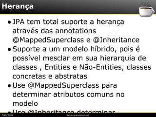 Herança

    ● JPA tem total suporte a herança
      através das annotations
      @MappedSuperclass e @Inheritance
    ● Suporte a um modelo híbrido, pois é
      possível mesclar em sua hierarquia de
      classes , Entities e Não-Entities, classes
      concretas e abstratas
    ● Use @MappedSuperclass para
      determinar atributos comuns no
      modelo
    ● Use @Inheritance determinar
7/10/2008             Java Persistence API
 