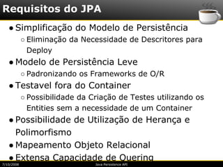 Requisitos do JPA
   ● Simplificação do Modelo de Persistência
            ○ Eliminação da Necessidade de Descritores para
              Deploy
   ● Modelo de Persistência Leve
            ○ Padronizando os Frameworks de O/R
   ● Testavel fora do Container
            ○ Possibilidade da Criação de Testes utilizando os
              Entities sem a necessidade de um Container
   ● Possibilidade de Utilização de Herança e
     Polimorfismo
   ● Mapeamento Objeto Relacional
   ● Extensa Capacidade de Quering
7/10/2008                       Java Persistence API
 