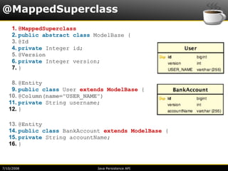 @MappedSuperclass
     1. @MappedSuperclass
     2. public abstract class ModelBase {
     3. @Id
     4. private Integer id;
     5. @Version
     6. private Integer version;
     7. }

    8. @Entity
    9. public class User extends ModelBase {
   10. @Column(name="USER_NAME")
   11. private String username;
   12. }

   13. @Entity
   14. public class BankAccount extends ModelBase {
   15. private String accountName;
   16. }



7/10/2008                     Java Persistence API
 
