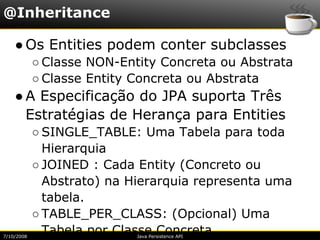 @Inheritance

    ● Os Entities podem conter subclasses
            ○ Classe NON-Entity Concreta ou Abstrata
            ○ Classe Entity Concreta ou Abstrata
    ● A Especificação do JPA suporta Três
      Estratégias de Herança para Entities
            ○ SINGLE_TABLE: Uma Tabela para toda
              Hierarquia
            ○ JOINED : Cada Entity (Concreto ou
              Abstrato) na Hierarquia representa uma
              tabela.
            ○ TABLE_PER_CLASS: (Opcional) Uma
7/10/2008
              Tabela por Classe Concreta.
                            Java Persistence API
 