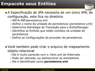 Empacote seus Entities
     ● A Especificação de JPA necessita de um único XML de
       configuração, este fica no diretório
            ○ META-INF/persistence.xml
            ○ Define o nome do unidade de persistencia (persistence unit)
            ○ Determina Estratégia de Transação para o EntityManager
            ○ Identifica os Entities que estão contidos na unidade de
              persistencia
            ○ Define as Configurações do provedor de persistencia


     ● Você também pode criar o arquivo de mapeamento
       objeto-relacional
            ○ Ele é muito parecido com o .hbm.xml do Hibernate
            ○ Pode ser alterado, ou sobrescrever as annotations
            ○ Ele é Identificado como persistence.xml


7/10/2008                         Java Persistence API
 