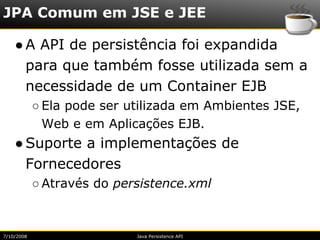 JPA Comum em JSE e JEE

    ● A API de persistência foi expandida
      para que também fosse utilizada sem a
      necessidade de um Container EJB
            ○ Ela pode ser utilizada em Ambientes JSE,
              Web e em Aplicações EJB.
    ● Suporte a implementações de
      Fornecedores
            ○ Através do persistence.xml



7/10/2008                   Java Persistence API
 