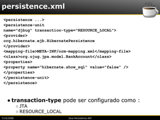 persistence.xml
 <persistence ...>
 <persistence-unit
 name="djbug" transaction-type="RESOURCE_LOCAL">
 <provider>
 org.hibernate.ejb.HibernatePersistence
 </provider>
 <mapping-file>META-INF/orm-mapping.xml</mapping-file>
 <class>org.ujug.jpa.model.BankAccount</class>
 <properties>
 <property name="hibernate.show_sql" value="false" />
 </properties>
 </persistence-unit>
 </persistence>



    ● transaction-type pode ser configurado como :
            ○ JTA
            ○ RESOURCE_LOCAL
7/10/2008                      Java Persistence API
 