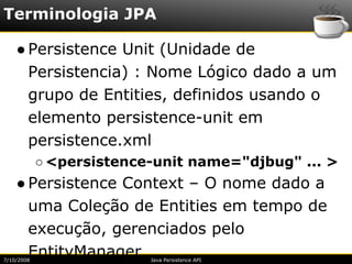 Terminologia JPA

    ● Persistence Unit (Unidade de
      Persistencia) : Nome Lógico dado a um
      grupo de Entities, definidos usando o
      elemento persistence-unit em
      persistence.xml
            ○ <persistence-unit name="djbug" ... >
    ● Persistence Context – O nome dado a
      uma Coleção de Entities em tempo de
      execução, gerenciados pelo
      EntityManager
7/10/2008                 Java Persistence API
 