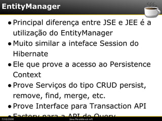 EntityManager

    ● Principal diferença entre JSE e JEE é a
      utilização do EntityManager
    ● Muito similar a inteface Session do
      Hibernate
    ● Ele que prove a acesso ao Persistence
      Context
    ● Prove Serviços do tipo CRUD persist,
      remove, find, merge, etc.
    ● Prove Interface para Transaction API
    ● Factory para a API de Query.
7/10/2008            Java Persistence API
 