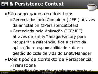 EM & Persistence Context

    ● São segregados em dois tipos
            ○ Gerenciados pelo Container ( JEE ) através
              da annotation @PersistenceCotext
            ○ Gerenciada pela Aplicação (JSE/JEE)
              através do EntityManagerFactory para
              recuperar a referencia, fica a cargo da
              aplicação a responsabilidade sobre a
              gestão do ciclo de vida do EntityManager
    ● Dois tipos de Contexto de Persistencia
            ○ Transacional
7/10/2008
            ○ Entendido (extended persistence context)
                            Java Persistence API
 