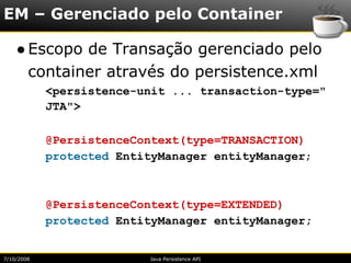 EM – Gerenciado pelo Container

    ● Escopo de Transação gerenciado pelo
      container através do persistence.xml
            <persistence-unit ... transaction-type="
            JTA">

            @PersistenceContext(type=TRANSACTION)
            protected EntityManager entityManager;



            @PersistenceContext(type=EXTENDED)
            protected EntityManager entityManager;


7/10/2008                 Java Persistence API
 