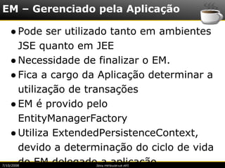 EM – Gerenciado pela Aplicação

    ● Pode ser utilizado tanto em ambientes
      JSE quanto em JEE
    ● Necessidade de finalizar o EM.
    ● Fica a cargo da Aplicação determinar a
      utilização de transações
    ● EM é provido pelo
      EntityManagerFactory
    ● Utiliza ExtendedPersistenceContext,
      devido a determinação do ciclo de vida
      do EM delegado a aplicação.
7/10/2008           Java Persistence API
 