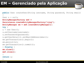 EM – Gerenciado pela Aplicação

  public User createUser(String username, String password, String email)
  {
  User u = null;
  EntityManagerFactory emf =
  Persistence.createEntityManagerFactory("ujug");
  EntityManager em = emf.createEntityManager();
  try {
  u = new User();
  u.setUsername(username);
  u.setPassword(password);
  u.getUserDetail().setEmailAddress(email);
  em.getTransaction().begin();
  em.persist(u);
  em.getTransaction().commit();
  } finally {
  em.close();
  emf.close();
  }
  return u;
  }
7/10/2008                      Java Persistence API
 