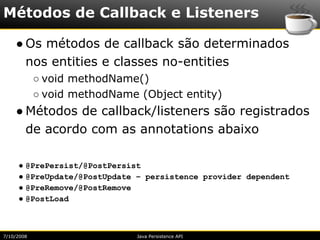 Métodos de Callback e Listeners

    ● Os métodos de callback são determinados
      nos entities e classes no-entities
            ○ void methodName()
            ○ void methodName (Object entity)
    ● Métodos de callback/listeners são registrados
      de acordo com as annotations abaixo

     ● @PrePersist/@PostPersist
     ● @PreUpdate/@PostUpdate – persistence provider dependent
     ● @PreRemove/@PostRemove
     ● @PostLoad



7/10/2008                     Java Persistence API
 