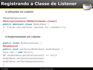 Registrando a Classe de Listener
     ● Utilizando um Listener

  @MappedSuperclass
  @EntityListeners({ModelListener.class})
  public abstract class ModelBase {
  // fields and methods removed for readability
  }

     ● Implementando um Listener

  public class ModelListener {
  @PrePersist
  public void setDates(ModelBase modelBase) {
  Date now = new Date();
  if (modelBase.getDateCreated() == null)
  modelBase.setDateCreated(now);
  modelBase.setDateUpdated(now);
  }
  }
7/10/2008                       Java Persistence API
 