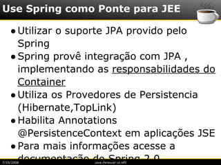 Use Spring como Ponte para JEE

    ● Utilizar o suporte JPA provido pelo
      Spring
    ● Spring provê integração com JPA ,
      implementando as responsabilidades do
      Container
    ● Utiliza os Provedores de Persistencia
      (Hibernate,TopLink)
    ● Habilita Annotations
      @PersistenceContext em aplicações JSE
    ● Para mais informações acesse a
      documentação do Spring 2.0
7/10/2008           Java Persistence API
 