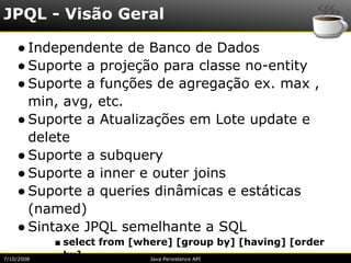 JPQL - Visão Geral

    ● Independente de Banco de Dados
    ● Suporte a projeção para classe no-entity
    ● Suporte a funções de agregação ex. max ,
      min, avg, etc.
    ● Suporte a Atualizações em Lote update e
      delete
    ● Suporte a subquery
    ● Suporte a inner e outer joins
    ● Suporte a queries dinâmicas e estáticas
      (named)
    ● Sintaxe JPQL semelhante a SQL
            ■ select from [where] [group by] [having] [order
7/10/2008
              by]            Java Persistence API
 
