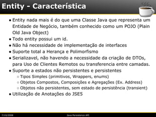 Entity - Característica
     ● Entity nada mais é do que uma Classe Java que representa um
       Entidade de Negócio, também conhecido como um POJO (Plain
       Old Java Object)
     ● Todo entity possui um id.
     ● Não há necessidade de implementação de interfaces
     ● Suporte total a Herança e Polimorfismo
     ● Serializavel, não havendo a necessidade da criação de DTOs,
       para Uso de Clientes Remotos ou transferencia entre camadas.
     ● Suporte a estados não persistentes e persistentes
            ○ Tipos Simples (primitivos, Wrappers, enums)
            ○ Objetos Compostos, Composições e Agregações (Ex. Address)
            ○ Objetos não persistentes, sem estado de persistência (transient)
     ● Utilização de Anotações do JSE5



7/10/2008                            Java Persistence API
 