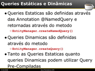 Queries Estáticas e Dinâmicas

    ● Queries Estaticas são definidas através
      das Annotation @NamedQuery e
      retornadas através do metodo
            ○ EntityManager.createNamedQuery()

    ● Queries Dinamicas são definidas
      através do metodo
            ○ EntityManager.createQuery()
    ● Tanto as Queries Estaticas quanto
      queries Dinamicas podem utilizar Query
      Pre-Compiladas
7/10/2008                   Java Persistence API
 