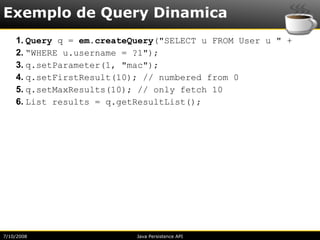 Exemplo de Query Dinamica
    1. Query q = em.createQuery("SELECT u FROM User u " +
    2. “WHERE u.username = ?1");
    3. q.setParameter(1, "mac");
    4. q.setFirstResult(10); // numbered from 0
    5. q.setMaxResults(10); // only fetch 10
    6. List results = q.getResultList();




7/10/2008                  Java Persistence API
 