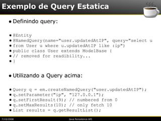 Exemplo de Query Estatica
     ● Definindo query:

     ● @Entity
     ● @NamedQuery(name="user.updatedAtIP", query="select u
     ● from User u where u.updatedAtIP like :ip")
     ● public class User extends ModelBase {
     ● // removed for readibility...
     ●}


     ● Utilizando a Query acima:

     ● Query q = em.createNamedQuery("user.updatedAtIP");
     ● q.setParameter("ip", "127.0.0.1");
     ● q.setFirstResult(9); // numbered from 0
     ● q.setMaxResults(10); // only fetch 10
     ● List results = q.getResultList();
7/10/2008                  Java Persistence API
 