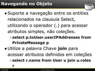 Navegando no Objeto

    ● Suporte a navegação entre os entities
      relacionados na clausula Select,
      utilizando o operador (.) para acessar
      atributos simples, não coleções.
            ○ select p.toUser.userIPAddresses from
              PrivateMessage p
    ● Utilize a palavra Chave join para
      acessar atributos definidos em coleções
            ○ select r.name from User u join u.roles
              r
7/10/2008                  Java Persistence API
 