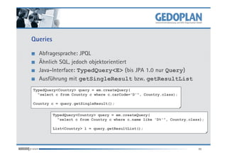 Queries
Abfragesprache: JPQL
Ähnlich SQL, jedoch objektorientiert
Java-Interface: TypedQuery<E> (bis JPA 1.0 nur Query)
Ausführung mit getSingleResult bzw. getResultList
11
Ausführung mit getSingleResult bzw. getResultList
TypedQuery<Country> query = em.createQuery(
"select c from Country c where c.carCode='D'", Country.class);
Country c = query.getSingleResult();
TypedQuery<Country> query = em.createQuery(
"select c from Country c where c.name like 'D%'", Country.class);
List<Country> l = query.getResultList();
 