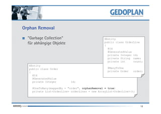 Orphan Removal
"Garbage Collection"
für abhängige Objekte
@Entity
public class OrderLine
{
@Id
@GeneratedValue
private Integer id;
private String name;
12
@Entity
public class Order
{
@Id
@GeneratedValue
private Integer id;
@OneToMany(mappedBy = "order", orphanRemoval = true)
private List<OrderLine> orderLines = new ArrayList<OrderLine>();
private String name;
private int count;
@ManyToOne
private Order order;
 