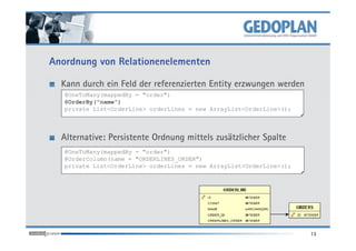 Anordnung von Relationenelementen
Kann durch ein Feld der referenzierten Entity erzwungen werden
@OneToMany(mappedBy = "order")
@OrderBy("name")
private List<OrderLine> orderLines = new ArrayList<OrderLine>();
Alternative: Persistente Ordnung mittels zusätzlicher Spalte
13
@OneToMany(mappedBy = "order")
@OrderColumn(name = "ORDERLINES_ORDER")
private List<OrderLine> orderLines = new ArrayList<OrderLine>();
 