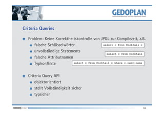 Criteria Queries
Problem: Keine Korrektheitskontrolle von JPQL zur Compilezeit, z.B.
falsche Schlüsselwörter
unvollständige Statements
falsche Attributnamen
select c fron Cocktail c
select c from Cocktail
falsche Attributnamen
Typkonflikte
Criteria Query API
objektorientiert
stellt Vollständigkeit sicher
typsicher
18
select c from Cocktail c where c.nam=:name
 