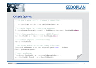 Criteria Queries
// "select c from Cocktail c where c.name=:name"
CriteriaBuilder builder = em.getCriteriaBuilder();
// Criteria Query für Ergebnistyp erzeugen
CriteriaQuery<Cocktail> cQuery = builder.createQuery(Cocktail.class);
// Projektionsvariablen erzeugen (FROM-Klausel)
19
// Projektionsvariablen erzeugen (FROM-Klausel)
Root<Cocktail> c = cQuery.from(Cocktail.class);
// Selektion angeben (SELECT-Klausel)
cQuery.select(c);
// Bedingung erstellen und der Query hinzufügen
Predicate hatNamen = builder.equal(c.get("name"), name);
cQuery.where(hatNamen);
// Query ausführen
TypedQuery<Cocktail> q = em.createQuery(cQuery);
List<Cocktail> found = q.getResultList();
 