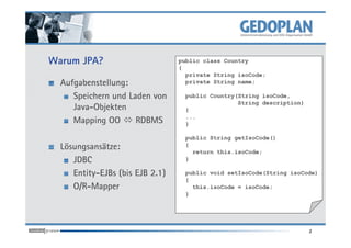 Warum JPA?
Aufgabenstellung:
Speichern und Laden von
Java-Objekten
Mapping OO RDBMS
public class Country
{
private String isoCode;
private String name;
public Country(String isoCode,
String description)
{
...
}
2
Mapping OO RDBMS
Lösungsansätze:
JDBC
Entity-EJBs (bis EJB 2.1)
O/R-Mapper
}
public String getIsoCode()
{
return this.isoCode;
}
public void setIsoCode(String isoCode)
{
this.isoCode = isoCode;
}
 