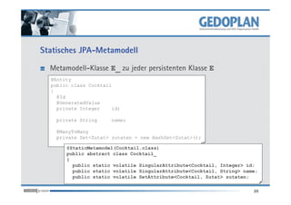 Statisches JPA-Metamodell
Metamodell-Klasse E_ zu jeder persistenten Klasse E
@Entity
public class Cocktail
{
@Id
@GeneratedValue
20
@GeneratedValue
private Integer id;
private String name;
@ManyToMany
private Set<Zutat> zutaten = new HashSet<Zutat>();
@StaticMetamodel(Cocktail.class)
public abstract class Cocktail_
{
public static volatile SingularAttribute<Cocktail, Integer> id;
public static volatile SingularAttribute<Cocktail, String> name;
public static volatile SetAttribute<Cocktail, Zutat> zutaten;
 